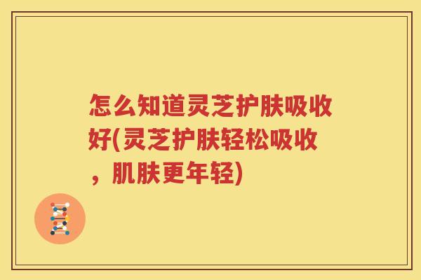 怎么知道灵芝护肤吸收好(灵芝护肤轻松吸收，肌肤更年轻)