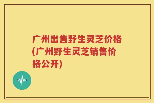 广州出售野生灵芝价格(广州野生灵芝销售价格公开)