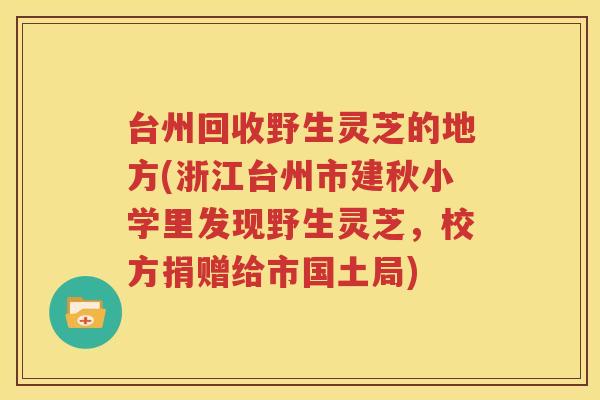 台州回收野生灵芝的地方(浙江台州市建秋小学里发现野生灵芝，校方捐赠给市国土局)