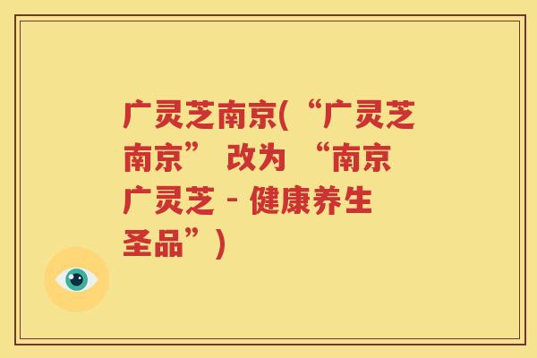广灵芝南京(“广灵芝南京” 改为 “南京广灵芝 - 健康养生圣品”)