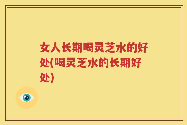 女人长期喝灵芝水的好处(喝灵芝水的长期好处)