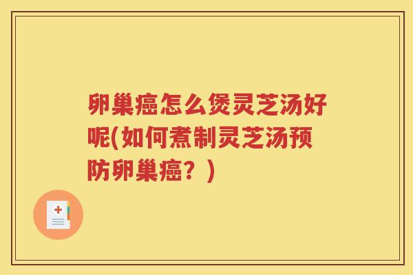 卵巢癌怎么煲灵芝汤好呢(如何煮制灵芝汤预防卵巢癌？)
