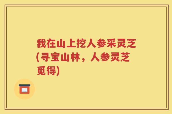 我在山上挖人参采灵芝(寻宝山林，人参灵芝觅得)