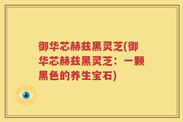 御华芯赫兹黑灵芝(御华芯赫兹黑灵芝：一颗黑色的养生宝石)