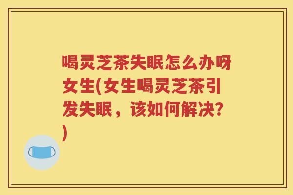 喝灵芝茶失眠怎么办呀女生(女生喝灵芝茶引发失眠，该如何解决？)