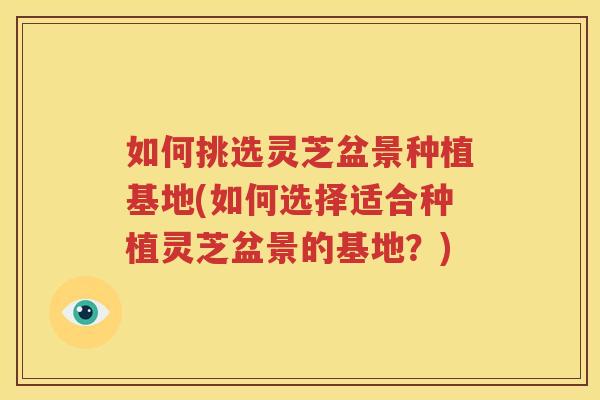 如何挑选灵芝盆景种植基地(如何选择适合种植灵芝盆景的基地？)