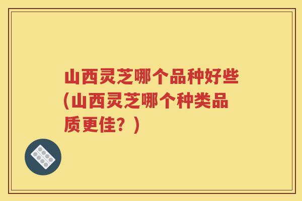 山西灵芝哪个品种好些(山西灵芝哪个种类品质更佳？)