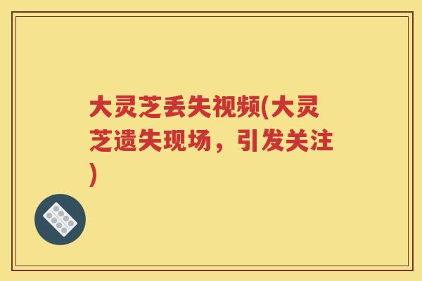 大灵芝丢失视频(大灵芝遗失现场，引发关注)
