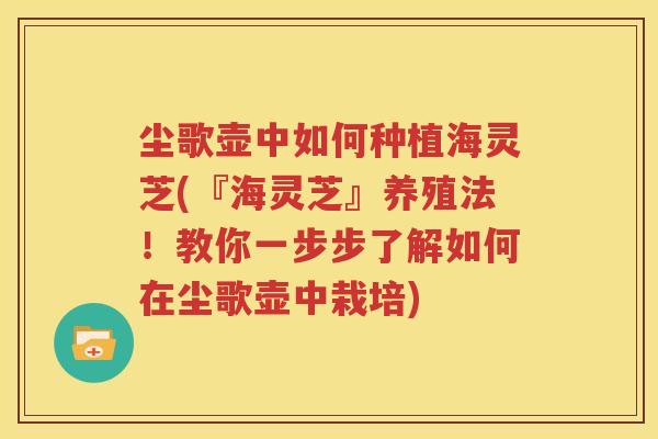 尘歌壶中如何种植海灵芝(『海灵芝』养殖法！教你一步步了解如何在尘歌壶中栽培)
