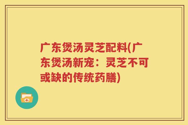 广东煲汤灵芝配料(广东煲汤新宠：灵芝不可或缺的传统药膳)