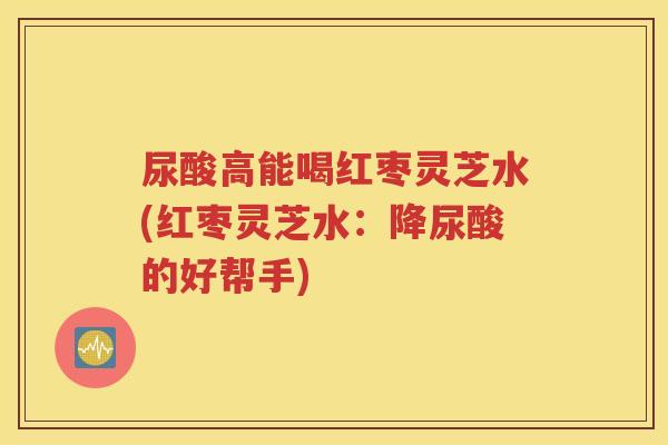 尿酸高能喝红枣灵芝水(红枣灵芝水：降尿酸的好帮手)