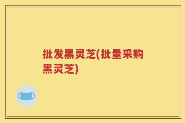 批发黑灵芝(批量采购黑灵芝)