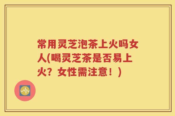 常用灵芝泡茶上火吗女人(喝灵芝茶是否易上火？女性需注意！)