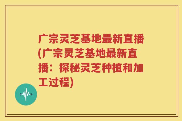 广宗灵芝基地最新直播(广宗灵芝基地最新直播：探秘灵芝种植和加工过程)