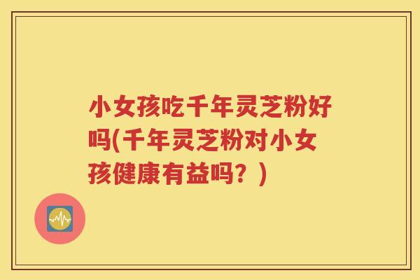 小女孩吃千年灵芝粉好吗(千年灵芝粉对小女孩健康有益吗？)