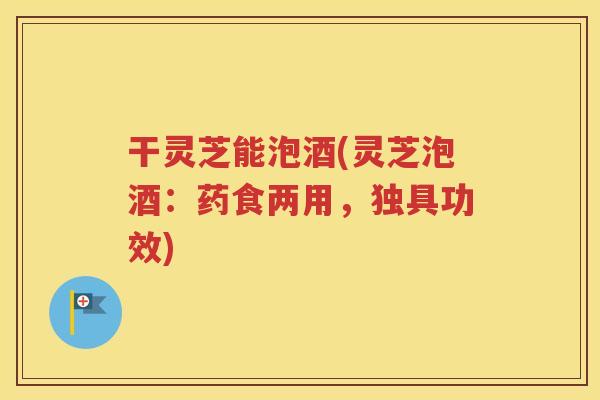 干灵芝能泡酒(灵芝泡酒：药食两用，独具功效)
