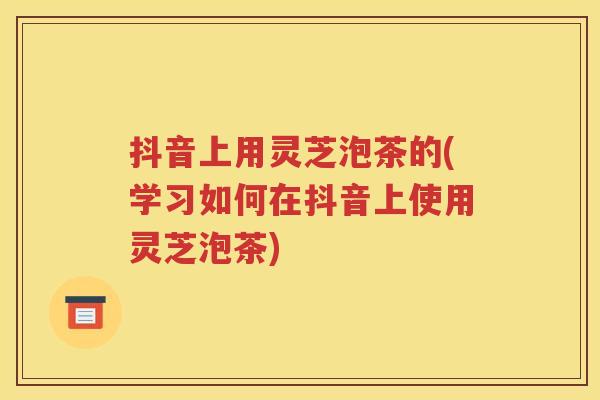 抖音上用灵芝泡茶的(学习如何在抖音上使用灵芝泡茶)