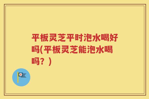 平板灵芝平时泡水喝好吗(平板灵芝能泡水喝吗？)