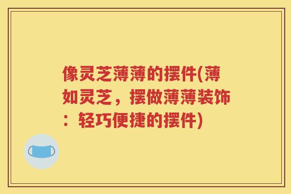 像灵芝薄薄的摆件(薄如灵芝，摆做薄薄装饰：轻巧便捷的摆件)