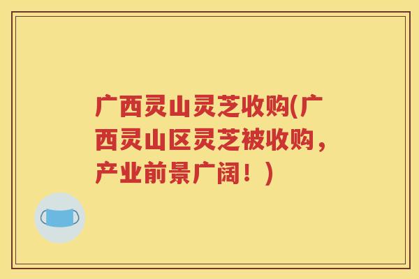 广西灵山灵芝收购(广西灵山区灵芝被收购，产业前景广阔！)