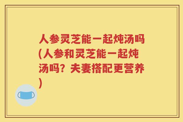 人参灵芝能一起炖汤吗(人参和灵芝能一起炖汤吗？夫妻搭配更营养)
