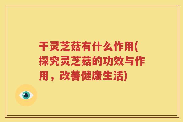 干灵芝菇有什么作用(探究灵芝菇的功效与作用，改善健康生活)