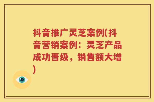 抖音推广灵芝案例(抖音营销案例：灵芝产品成功晋级，销售额大增)