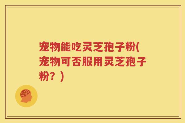 宠物能吃灵芝孢子粉(宠物可否服用灵芝孢子粉？)