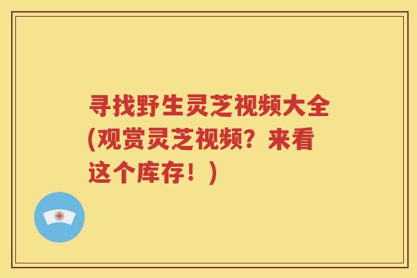 寻找野生灵芝视频大全(观赏灵芝视频？来看这个库存！)