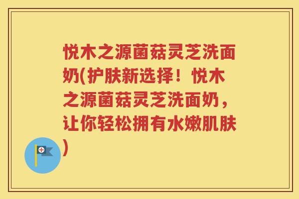 悦木之源菌菇灵芝洗面奶(护肤新选择！悦木之源菌菇灵芝洗面奶，让你轻松拥有水嫩肌肤)
