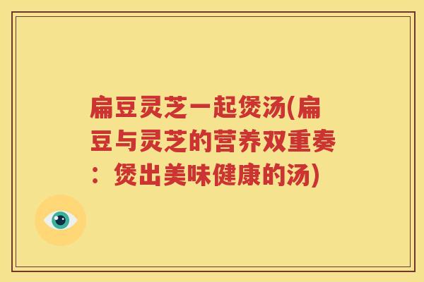扁豆灵芝一起煲汤(扁豆与灵芝的营养双重奏：煲出美味健康的汤)