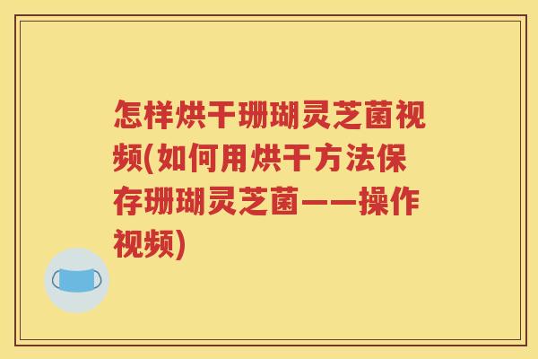怎样烘干珊瑚灵芝菌视频(如何用烘干方法保存珊瑚灵芝菌——操作视频)