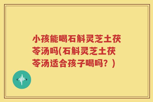 小孩能喝石斛灵芝土茯苓汤吗(石斛灵芝土茯苓汤适合孩子喝吗？)