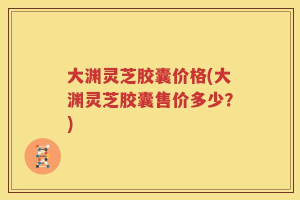 大渊灵芝胶囊价格(大渊灵芝胶囊售价多少？)