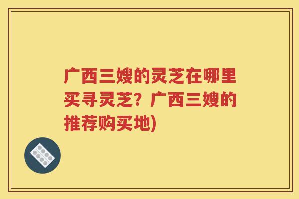 广西三嫂的灵芝在哪里买寻灵芝？广西三嫂的推荐购买地)
