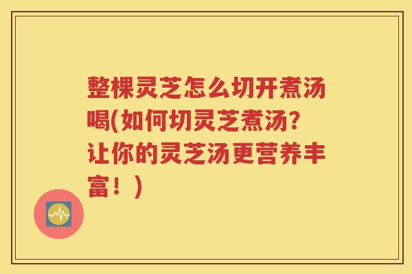 整棵灵芝怎么切开煮汤喝(如何切灵芝煮汤？让你的灵芝汤更营养丰富！)