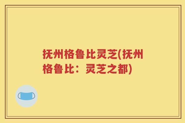 抚州格鲁比灵芝(抚州格鲁比：灵芝之都)