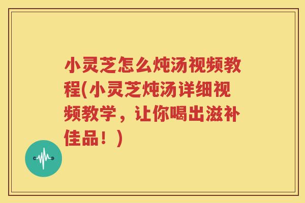 小灵芝怎么炖汤视频教程(小灵芝炖汤详细视频教学，让你喝出滋补佳品！)