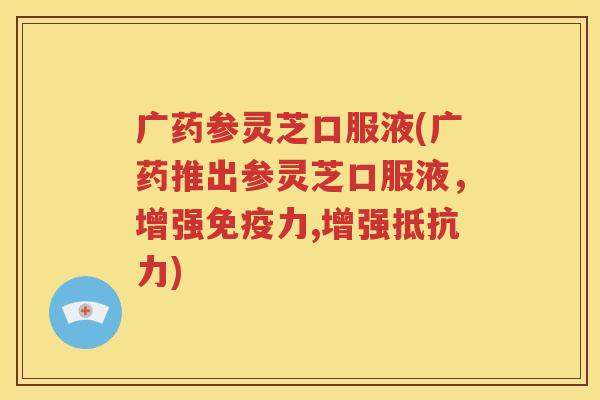 广药参灵芝口服液(广药推出参灵芝口服液，增强免疫力,增强抵抗力)