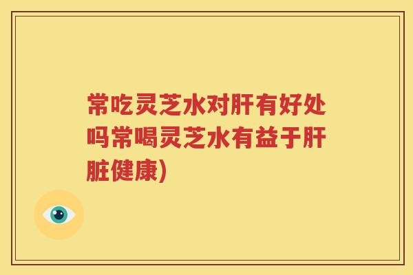 常吃灵芝水对肝有好处吗常喝灵芝水有益于肝脏健康)
