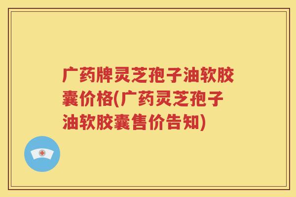 广药牌灵芝孢子油软胶囊价格(广药灵芝孢子油软胶囊售价告知)