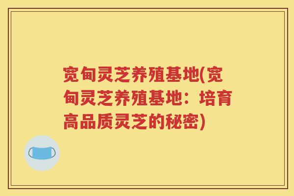 宽甸灵芝养殖基地(宽甸灵芝养殖基地：培育高品质灵芝的秘密)