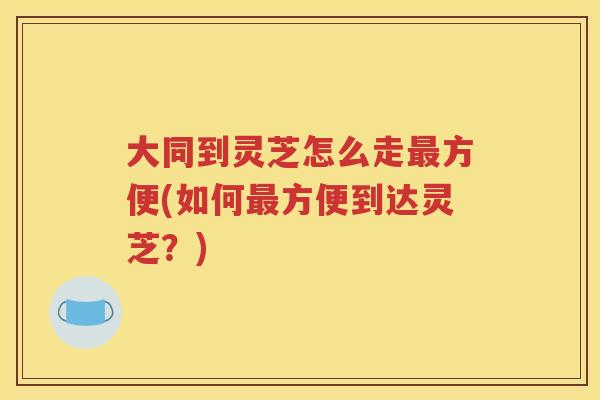 大同到灵芝怎么走最方便(如何最方便到达灵芝？)
