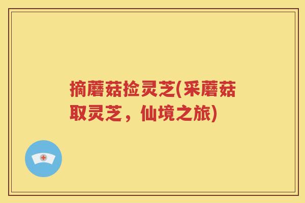 摘蘑菇捡灵芝(采蘑菇取灵芝，仙境之旅)