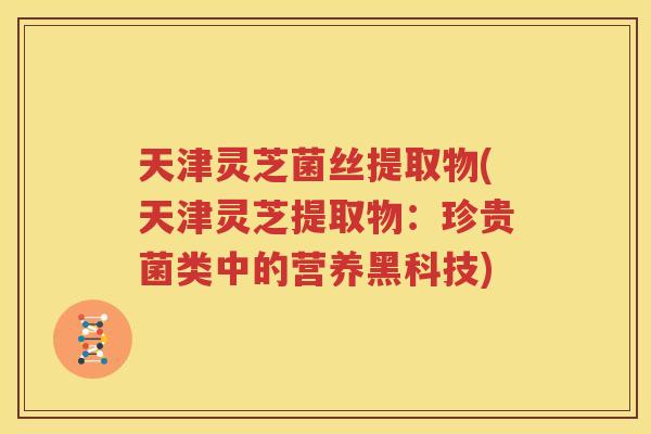 天津灵芝菌丝提取物(天津灵芝提取物：珍贵菌类中的营养黑科技)