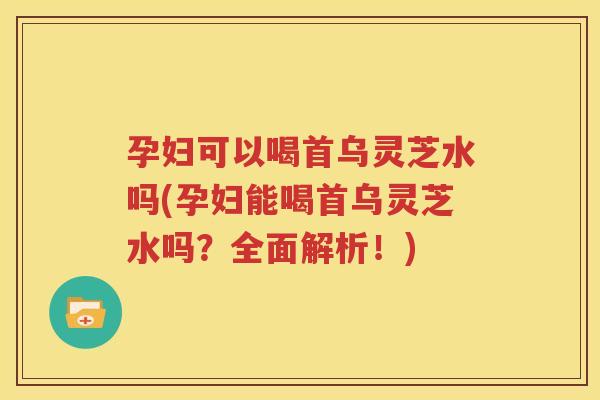 孕妇可以喝首乌灵芝水吗(孕妇能喝首乌灵芝水吗？全面解析！)