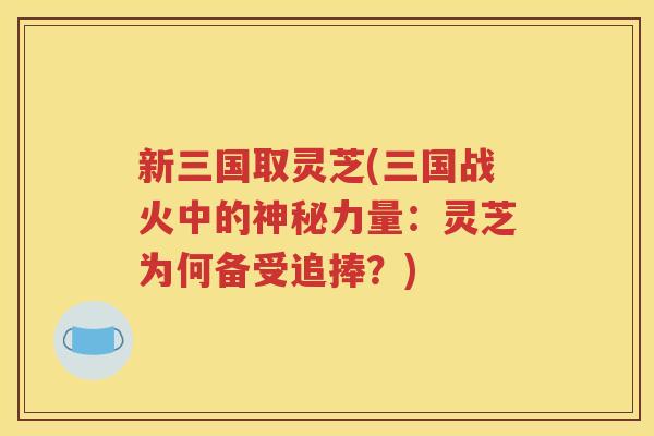 新三国取灵芝(三国战火中的神秘力量：灵芝为何备受追捧？)