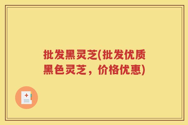 批发黑灵芝(批发优质黑色灵芝，价格优惠)