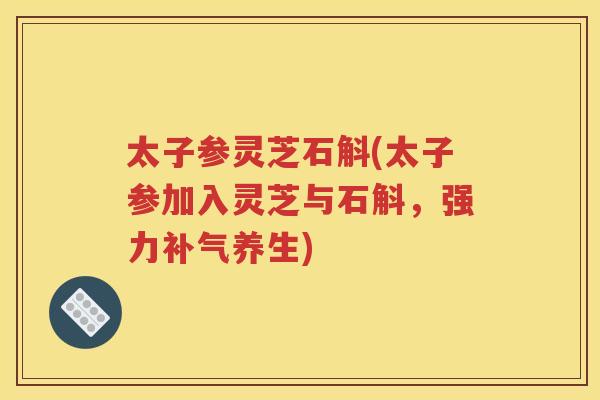 太子参灵芝石斛(太子参加入灵芝与石斛，强力补气养生)