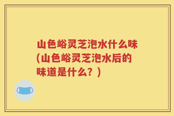 山色峪灵芝泡水什么味(山色峪灵芝泡水后的味道是什么？)
